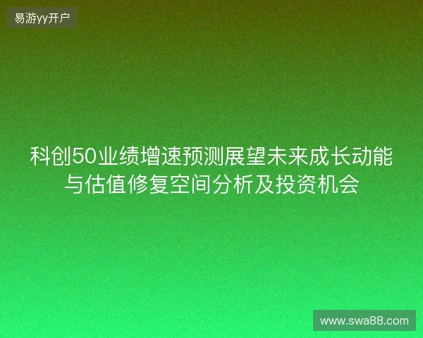 科创50业绩增速预测展望未来成长动能与估值修复空间分析及投资机会